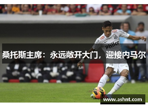 桑托斯主席：永远敞开大门，迎接内马尔